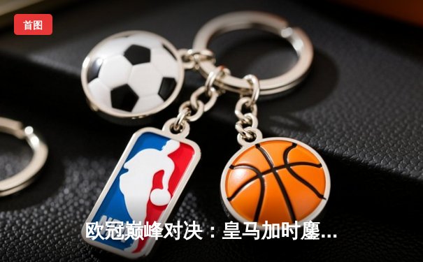 欧冠巅峰对决：皇马加时鏖战逆转曼城，本泽马双响定乾坤