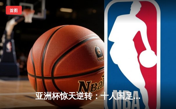 亚洲杯惊天逆转：十人国足2-1绝杀越南，武磊95分钟凌空斩定乾坤