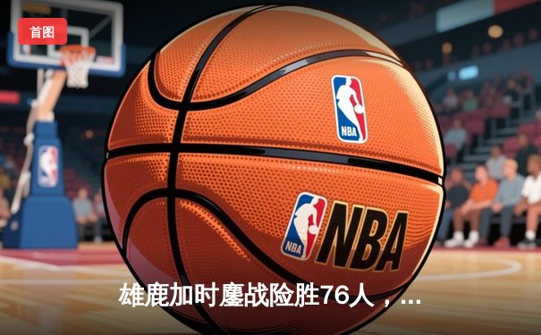 雄鹿加时鏖战险胜76人，字母哥32+11+7与恩比德空砍34分上演巅峰对决