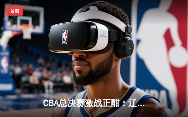 CBA总决赛激战正酣：辽宁本钢逆转广东宏远，张镇麟独得33分创纪录