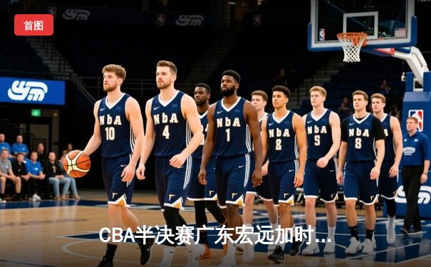 CBA半决赛广东宏远加时险胜辽宁本钢，周琦关键封盖锁定胜局