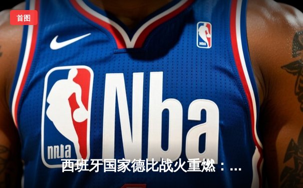 西班牙国家德比战火重燃：皇马补时绝杀巴萨夺关键胜利