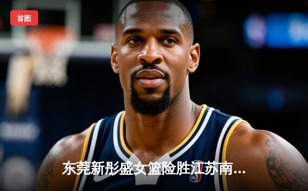 东莞新彤盛女篮险胜江苏南钢，李月汝狂砍32分率队挺进WCBA总决赛