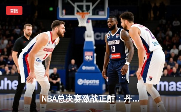 NBA总决赛激战正酣：丹佛掘金力克迈阿密热火，约基奇三双统治攻防
