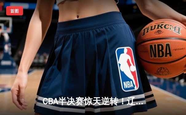 CBA半决赛惊天逆转！辽宁本钢加时赛险胜广东宏远总分2-1夺赛点
