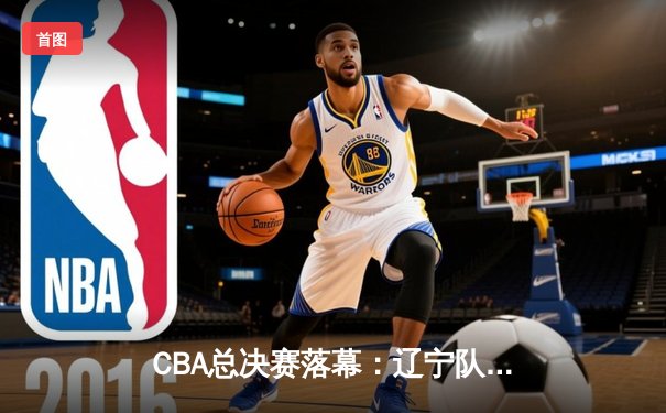 CBA总决赛落幕：辽宁队四连冠，赵继伟荣膺FMVP