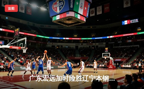 广东宏远加时险胜辽宁本钢 CBA半决赛上演史诗级对决