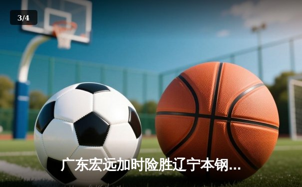 广东宏远加时险胜辽宁本钢，赵睿关键三分锁定胜局 - 3
