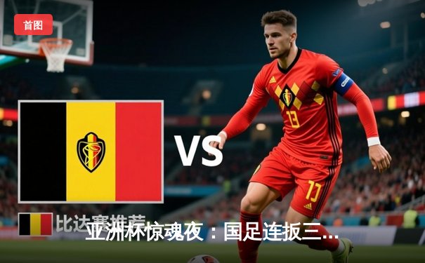 亚洲杯惊魂夜：国足连扳三球3-2逆转越南，武磊绝杀点燃新春希望