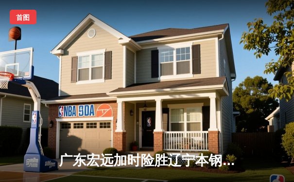 广东宏远加时险胜辽宁本钢，胡明轩35分上演惊天逆转