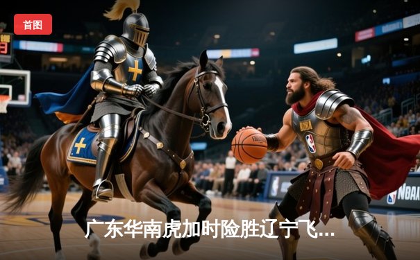 广东华南虎加时险胜辽宁飞豹，CBA总决赛上演史诗级对决