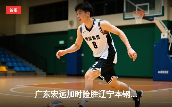 广东宏远加时险胜辽宁本钢，胡明轩关键三分锁定胜局