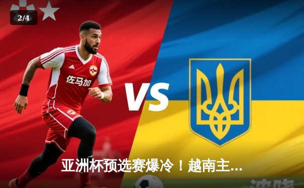 亚洲杯预选赛爆冷！越南主场3-2力克韩国，孙兴慜梅开二度难救主 - 2