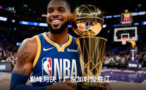 巅峰对决！广东加时险胜辽宁，赵睿狂砍38分率队挺进总决赛 - 3