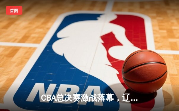 CBA总决赛激战落幕，辽宁本钢成功卫冕，赵继伟荣膺FMVP