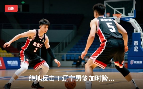 绝地反击！辽宁男篮加时险胜广东，总决赛大比分2:1领先