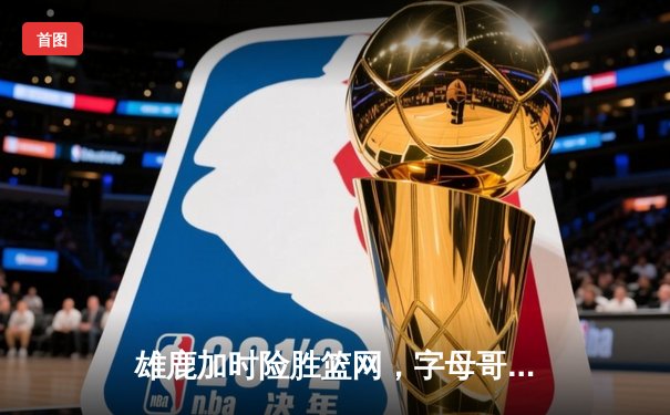 雄鹿加时险胜篮网，字母哥狂砍44分率队守住主场