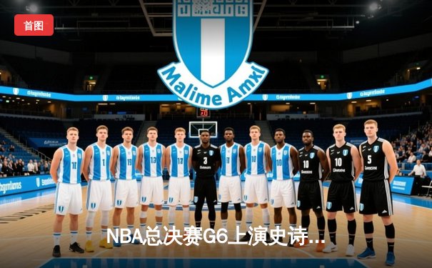 NBA总决赛G6上演史诗逆转 凯尔特人客场险胜勇士拖入抢七