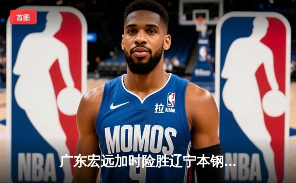 广东宏远加时险胜辽宁本钢，胡明轩35分献赛季最佳一战