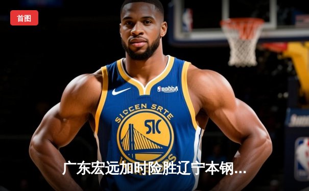 广东宏远加时险胜辽宁本钢，胡明轩35分献赛季最佳一战