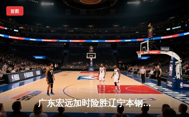 广东宏远加时险胜辽宁本钢，胡明轩35分导演惊天逆转