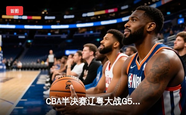 CBA半决赛辽粤大战G5：张镇麟34分创生涯新高，辽宁逆转广东晋级总决赛