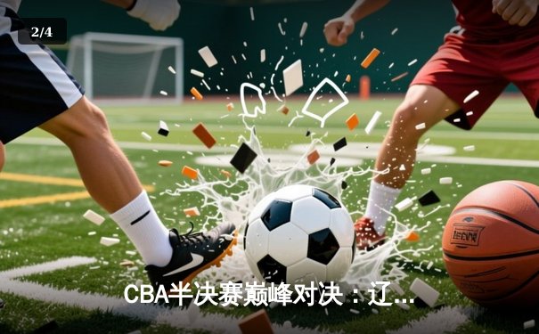 CBA半决赛巅峰对决：辽宁本钢加时险胜广东宏远，赵继伟砍下33分创生涯新高 - 2