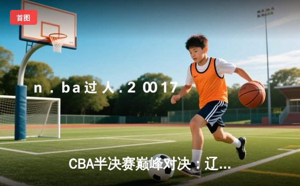 CBA半决赛巅峰对决：辽宁本钢加时险胜广东宏远，赵继伟砍下33分创生涯新高